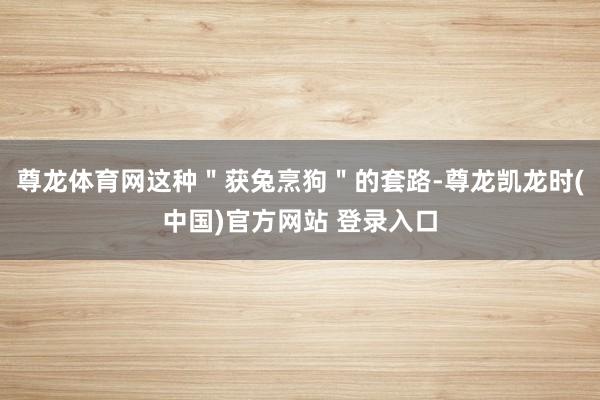 尊龙体育网这种＂获兔烹狗＂的套路-尊龙凯龙时(中国)官方网站 登录入口