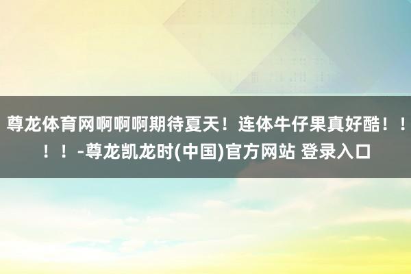 尊龙体育网啊啊啊期待夏天！连体牛仔果真好酷！！！！-尊龙凯龙时(中国)官方网站 登录入口