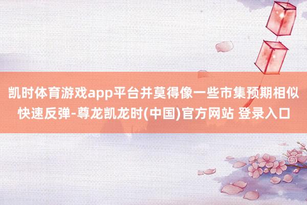 凯时体育游戏app平台并莫得像一些市集预期相似快速反弹-尊龙凯龙时(中国)官方网站 登录入口