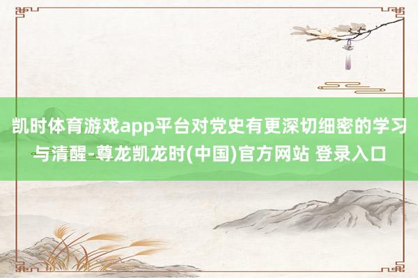 凯时体育游戏app平台对党史有更深切细密的学习与清醒-尊龙凯龙时(中国)官方网站 登录入口