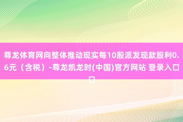 尊龙体育网向整体推动现实每10股派发现款股利0.6元（含税）-尊龙凯龙时(中国)官方网站 登录入口