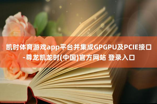 凯时体育游戏app平台并集成GPGPU及PCIE接口-尊龙凯龙时(中国)官方网站 登录入口