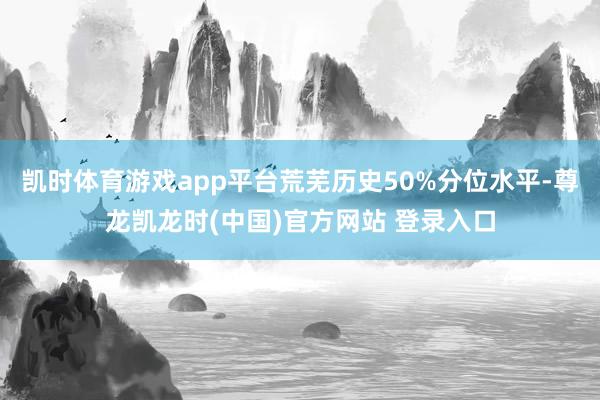 凯时体育游戏app平台荒芜历史50%分位水平-尊龙凯龙时(中国)官方网站 登录入口