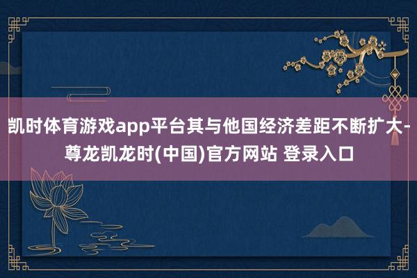 凯时体育游戏app平台其与他国经济差距不断扩大-尊龙凯龙时(中国)官方网站 登录入口
