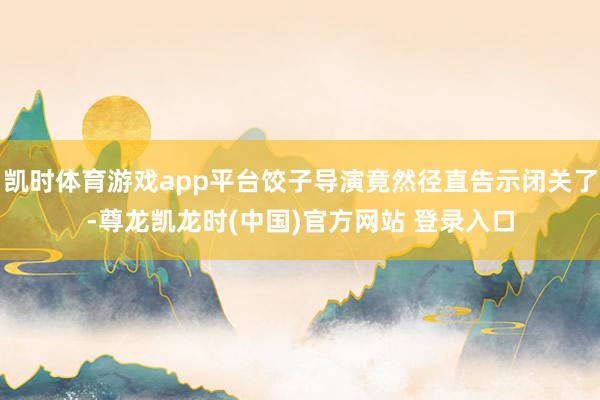 凯时体育游戏app平台饺子导演竟然径直告示闭关了-尊龙凯龙时(中国)官方网站 登录入口