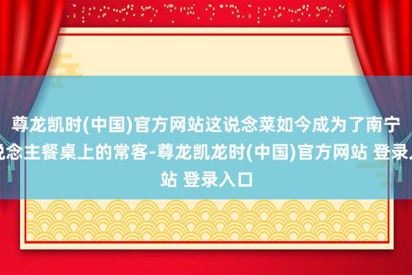 尊龙凯时(中国)官方网站这说念菜如今成为了南宁东说念主餐桌上的常客-尊龙凯龙时(中国)官方网站 登录入口