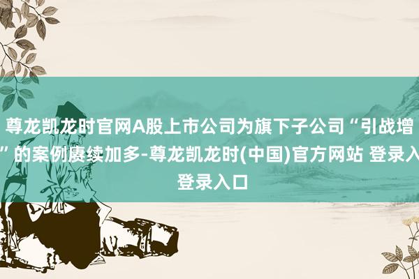 尊龙凯龙时官网A股上市公司为旗下子公司“引战增资”的案例赓续加多-尊龙凯龙时(中国)官方网站 登录入口
