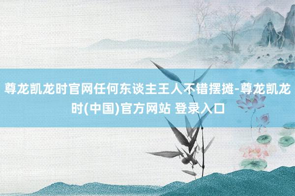 尊龙凯龙时官网任何东谈主王人不错摆摊-尊龙凯龙时(中国)官方网站 登录入口