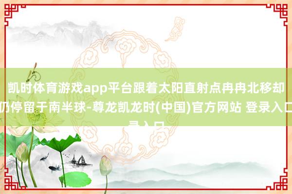 凯时体育游戏app平台跟着太阳直射点冉冉北移却仍停留于南半球-尊龙凯龙时(中国)官方网站 登录入口