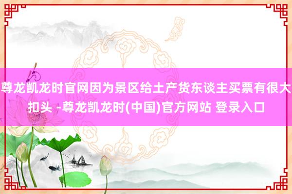 尊龙凯龙时官网因为景区给土产货东谈主买票有很大扣头 -尊龙凯龙时(中国)官方网站 登录入口