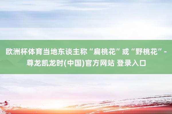 欧洲杯体育当地东谈主称“扁桃花”或“野桃花”-尊龙凯龙时(中国)官方网站 登录入口