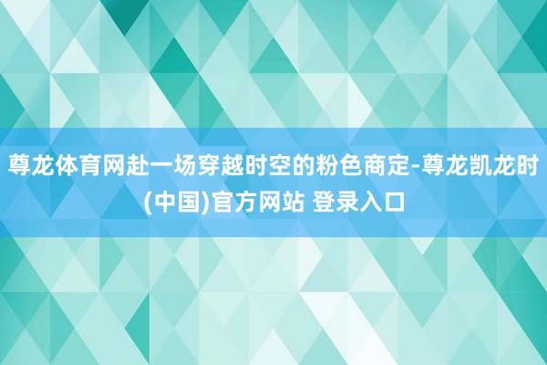 尊龙体育网赴一场穿越时空的粉色商定-尊龙凯龙时(中国)官方网站 登录入口