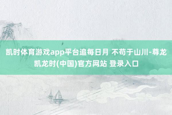 凯时体育游戏app平台追每日月 不苟于山川-尊龙凯龙时(中国)官方网站 登录入口