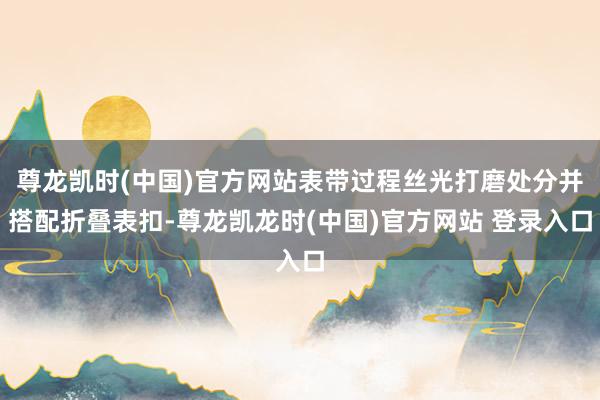 尊龙凯时(中国)官方网站表带过程丝光打磨处分并搭配折叠表扣-尊龙凯龙时(中国)官方网站 登录入口