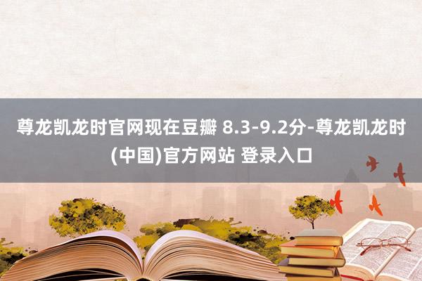 尊龙凯龙时官网现在豆瓣 8.3-9.2分-尊龙凯龙时(中国)官方网站 登录入口