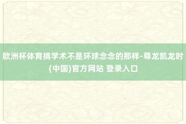 欧洲杯体育搞学术不是环球念念的那样-尊龙凯龙时(中国)官方网站 登录入口
