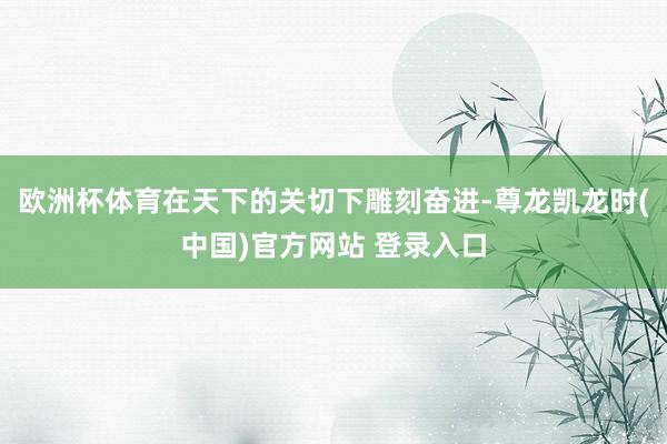 欧洲杯体育在天下的关切下雕刻奋进-尊龙凯龙时(中国)官方网站 登录入口