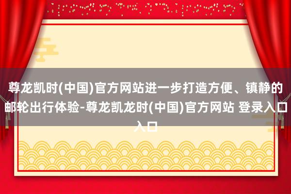 尊龙凯时(中国)官方网站进一步打造方便、镇静的邮轮出行体验-尊龙凯龙时(中国)官方网站 登录入口