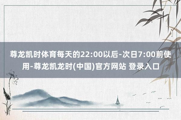 尊龙凯时体育每天的22:00以后-次日7:00前使用-尊龙凯龙时(中国)官方网站 登录入口
