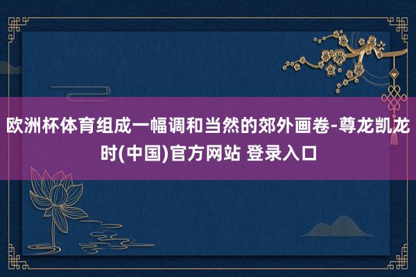 欧洲杯体育组成一幅调和当然的郊外画卷-尊龙凯龙时(中国)官方网站 登录入口