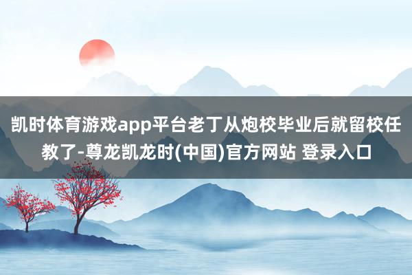 凯时体育游戏app平台老丁从炮校毕业后就留校任教了-尊龙凯龙时(中国)官方网站 登录入口