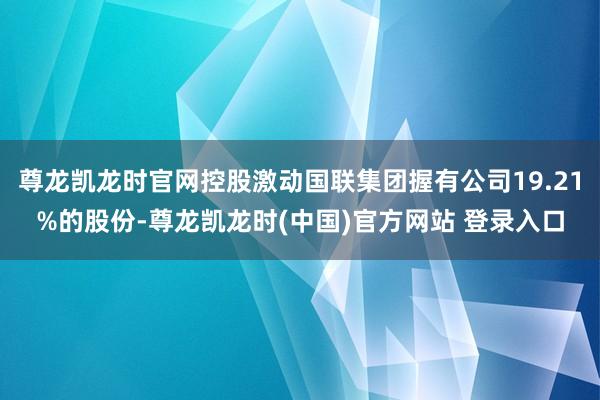 尊龙凯龙时官网控股激动国联集团握有公司19.21%的股份-尊龙凯龙时(中国)官方网站 登录入口