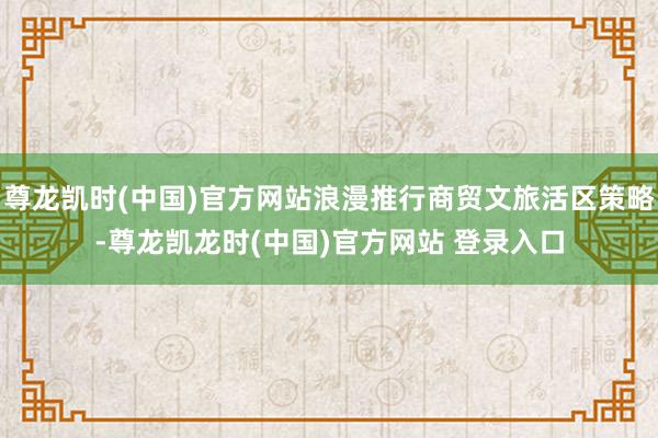 尊龙凯时(中国)官方网站浪漫推行商贸文旅活区策略-尊龙凯龙时(中国)官方网站 登录入口