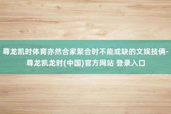 尊龙凯时体育亦然合家聚合时不能或缺的文娱技俩-尊龙凯龙时(中国)官方网站 登录入口