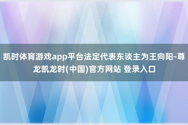 凯时体育游戏app平台法定代表东谈主为王向阳-尊龙凯龙时(中国)官方网站 登录入口