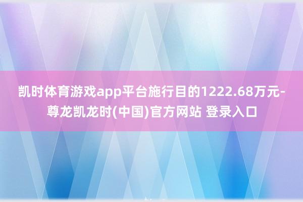 凯时体育游戏app平台施行目的1222.68万元-尊龙凯龙时(中国)官方网站 登录入口