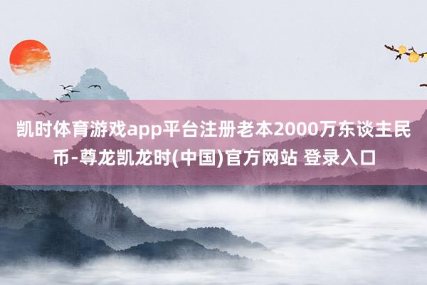 凯时体育游戏app平台注册老本2000万东谈主民币-尊龙凯龙时(中国)官方网站 登录入口