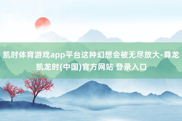 凯时体育游戏app平台这种幻想会被无尽放大-尊龙凯龙时(中国)官方网站 登录入口