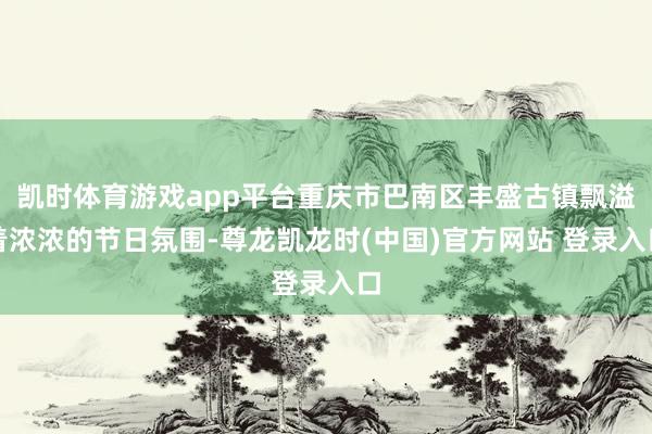 凯时体育游戏app平台重庆市巴南区丰盛古镇飘溢着浓浓的节日氛围-尊龙凯龙时(中国)官方网站 登录入口