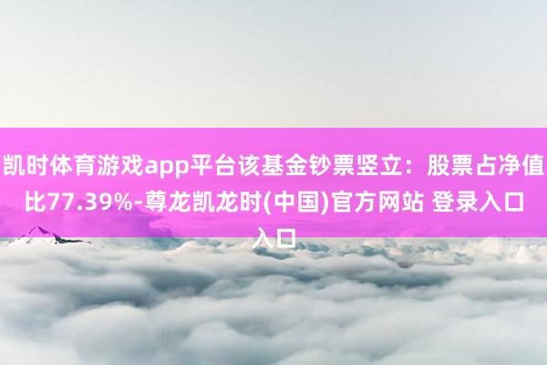 凯时体育游戏app平台该基金钞票竖立:股票占净值比77.39%-尊龙凯龙时(中国)官方网站 登录入口