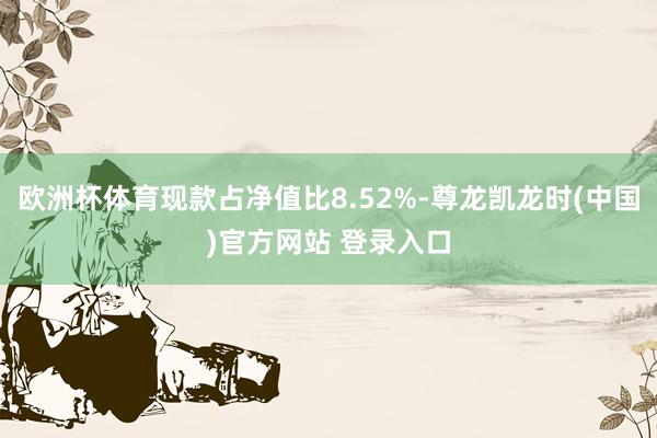 欧洲杯体育现款占净值比8.52%-尊龙凯龙时(中国)官方网站 登录入口