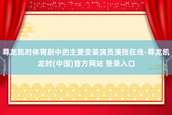 尊龙凯时体育剧中的主要变装演员演技在线-尊龙凯龙时(中国)官方网站 登录入口