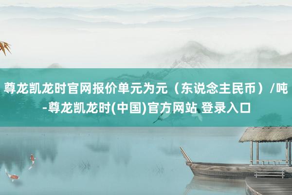 尊龙凯龙时官网报价单元为元(东说念主民币)/吨-尊龙凯龙时(中国)官方网站 登录入口