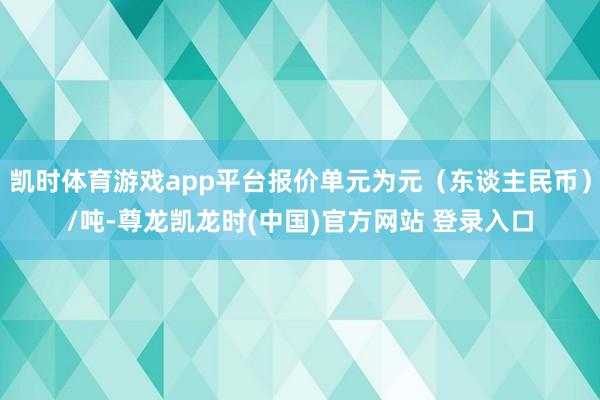 凯时体育游戏app平台报价单元为元(东谈主民币)/吨-尊龙凯龙时(中国)官方网站 登录入口
