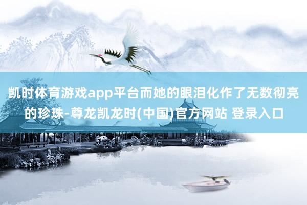 凯时体育游戏app平台而她的眼泪化作了无数彻亮的珍珠-尊龙凯龙时(中国)官方网站 登录入口