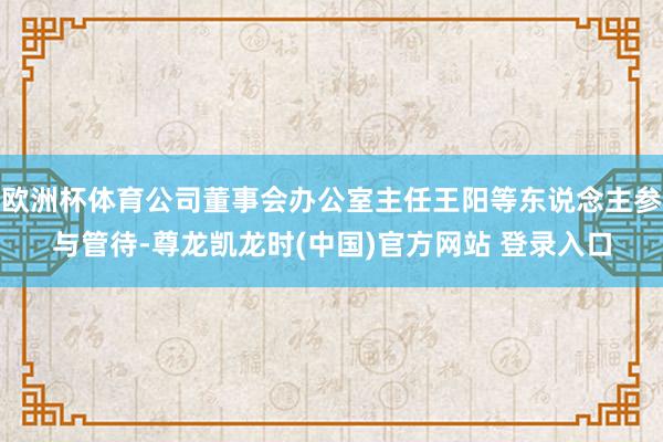 欧洲杯体育公司董事会办公室主任王阳等东说念主参与管待-尊龙凯龙时(中国)官方网站 登录入口