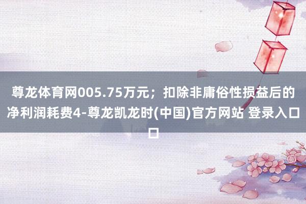 尊龙体育网005.75万元；扣除非庸俗性损益后的净利润耗费4-尊龙凯龙时(中国)官方网站 登录入口