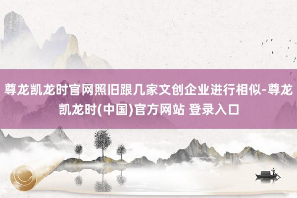 尊龙凯龙时官网照旧跟几家文创企业进行相似-尊龙凯龙时(中国)官方网站 登录入口