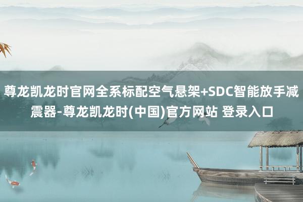 尊龙凯龙时官网全系标配空气悬架+SDC智能放手减震器-尊龙凯龙时(中国)官方网站 登录入口