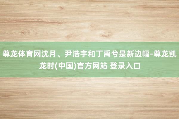 尊龙体育网沈月、尹浩宇和丁禹兮是新边幅-尊龙凯龙时(中国)官方网站 登录入口