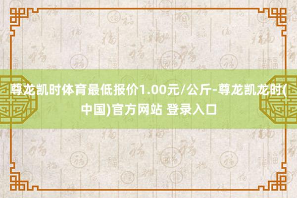 尊龙凯时体育最低报价1.00元/公斤-尊龙凯龙时(中国)官方网站 登录入口