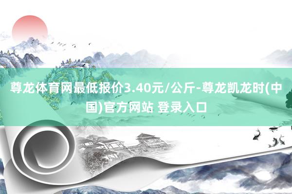 尊龙体育网最低报价3.40元/公斤-尊龙凯龙时(中国)官方网站 登录入口