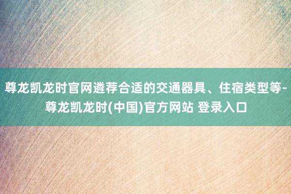 尊龙凯龙时官网遴荐合适的交通器具、住宿类型等-尊龙凯龙时(中国)官方网站 登录入口