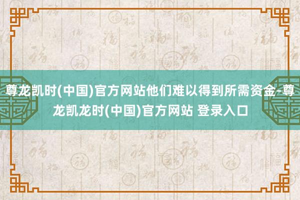 尊龙凯时(中国)官方网站他们难以得到所需资金-尊龙凯龙时(中国)官方网站 登录入口