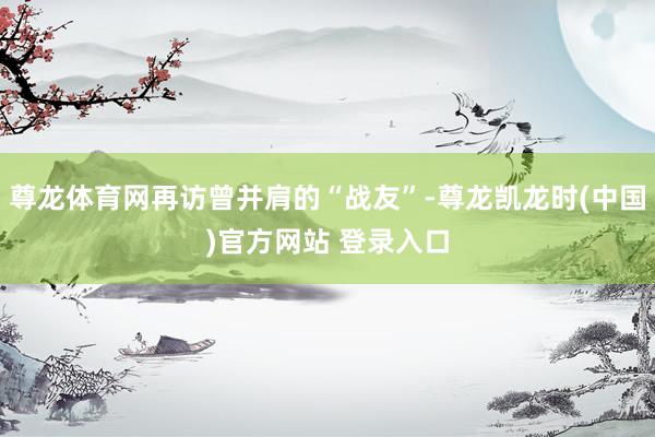 尊龙体育网再访曾并肩的“战友”-尊龙凯龙时(中国)官方网站 登录入口