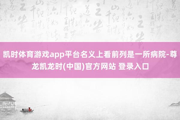 凯时体育游戏app平台名义上看前列是一所病院-尊龙凯龙时(中国)官方网站 登录入口